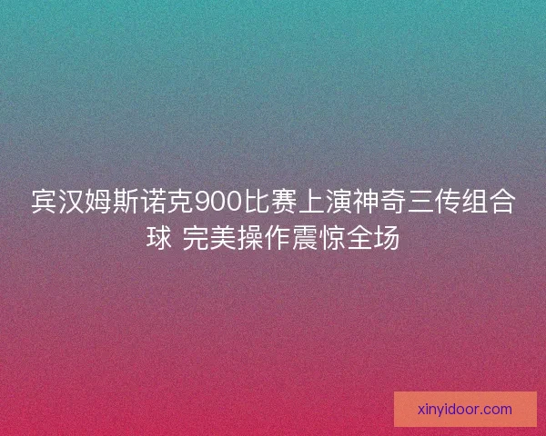 宾汉姆斯诺克900比赛上演神奇三传组合球 完美操作震惊全场 宾汉姆斯诺克900比赛上演神奇三传组合球 完美操作震惊全场