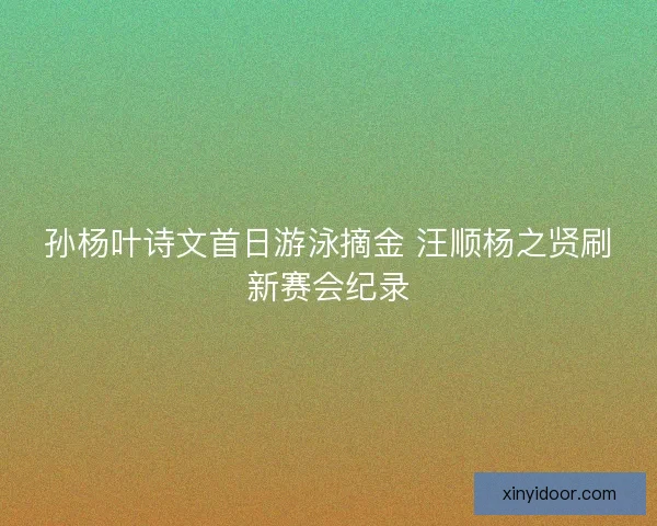 孙杨叶诗文首日游泳摘金 汪顺杨之贤刷新赛会纪录 孙杨叶诗文首日游泳摘金 汪顺杨之贤刷新赛会纪录