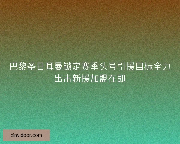 巴黎圣日耳曼锁定赛季头号引援目标全力出击新援加盟在即