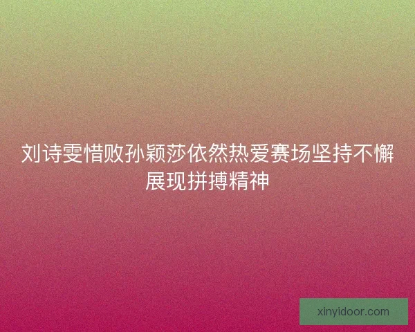 刘诗雯惜败孙颖莎依然热爱赛场坚持不懈展现拼搏精神