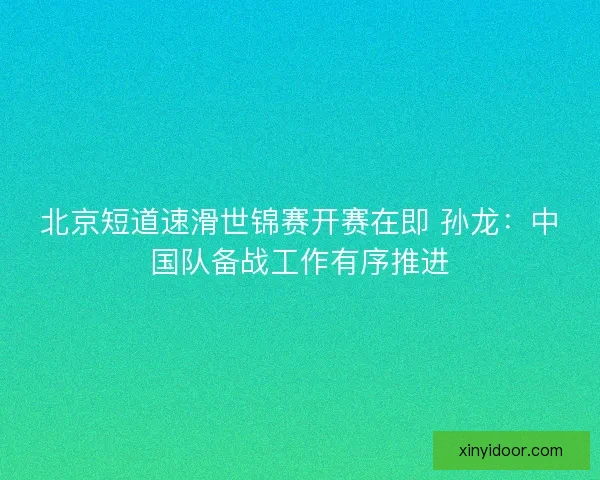 北京短道速滑世锦赛开赛在即 孙龙：中国队备战工作有序推进